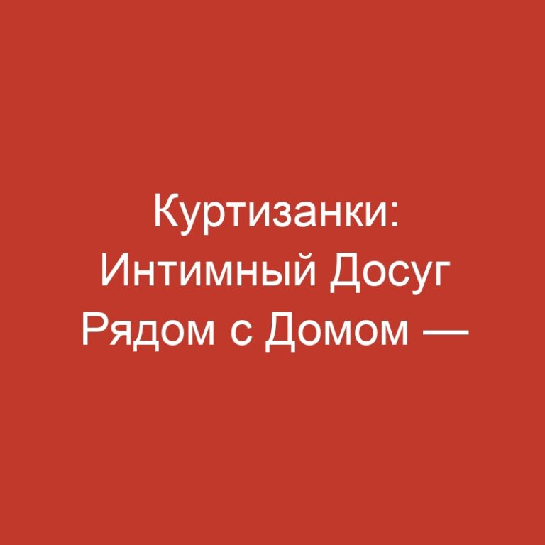 Куртизанки: Интимный Досуг Рядом с Домом — Новая Релевантность и Варианты Выбора