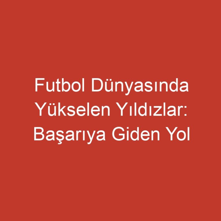 Futbol Dünyasında Yükselen Yıldızlar: Başarıya Giden Yol